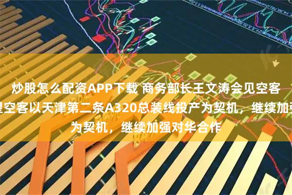 炒股怎么配资APP下载 商务部长王文涛会见空客CEO：希望空客以天津第二条A320总装线投产为契机，继续加强对华合作