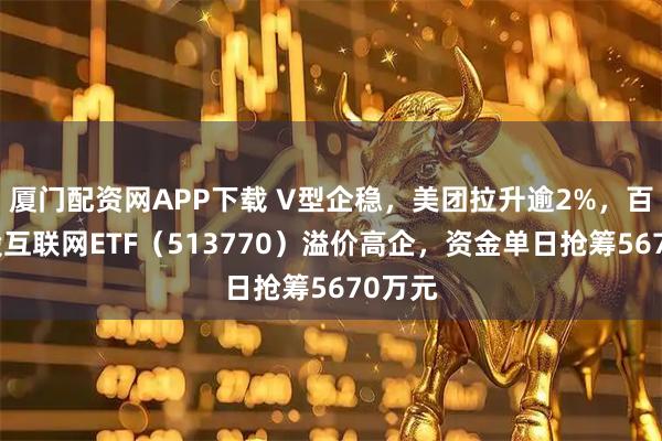 厦门配资网APP下载 V型企稳，美团拉升逾2%，百亿港股互联网ETF（513770）溢价高企，资金单日抢筹5670万元