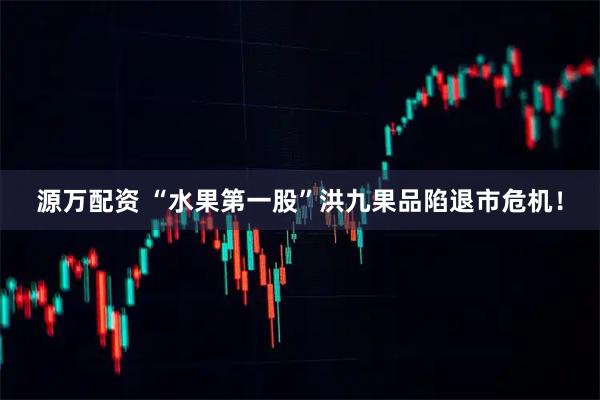 源万配资 “水果第一股”洪九果品陷退市危机！