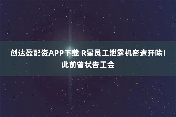 创达盈配资APP下载 R星员工泄露机密遭开除！此前曾状告工会