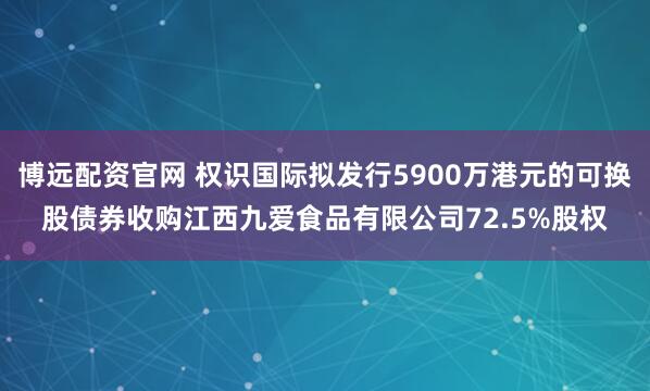 博远配资官网 权识国际拟发行5900万港元的可换股债券收购江西九爱食品有限公司72.5%股权