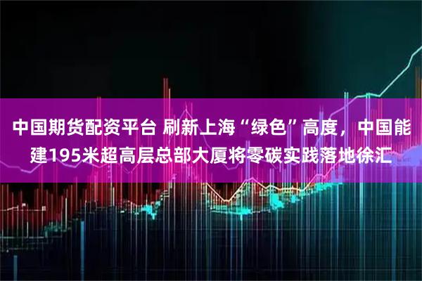 中国期货配资平台 刷新上海“绿色”高度，中国能建195米超高层总部大厦将零碳实践落地徐汇