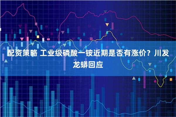 配资策略 工业级磷酸一铵近期是否有涨价？川发龙蟒回应