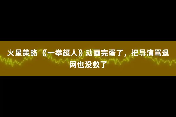 火星策略 《一拳超人》动画完蛋了，把导演骂退网也没救了