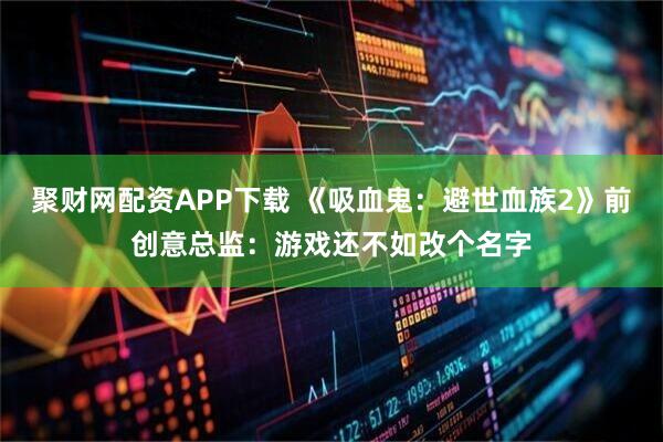 聚财网配资APP下载 《吸血鬼：避世血族2》前创意总监：游戏还不如改个名字