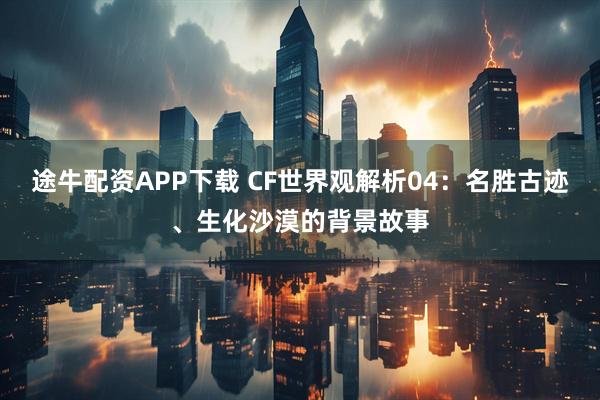 途牛配资APP下载 CF世界观解析04：名胜古迹、生化沙漠的背景故事