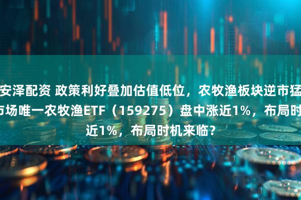安泽配资 政策利好叠加估值低位，农牧渔板块逆市猛拉！全市场唯一农牧渔ETF（159275）盘中涨近1%，布局时机来临？
