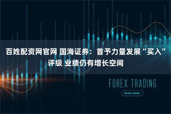 百姓配资网官网 国海证券：首予力量发展“买入”评级 业绩仍有增长空间