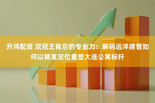 升鸿配资 双冠王背后的专业力：解码远洋建管如何以精准定位重塑大连公寓标杆
