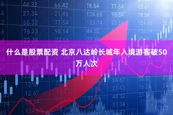 什么是股票配资 北京八达岭长城年入境游客破50万人次