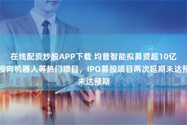 在线配资炒股APP下载 均普智能拟募资超10亿元投向机器人等热门项目，IPO募投项目两次延期未达预期
