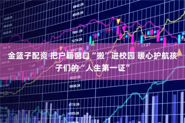 金篮子配资 把户籍窗口“搬”进校园 暖心护航孩子们的“人生第一证”