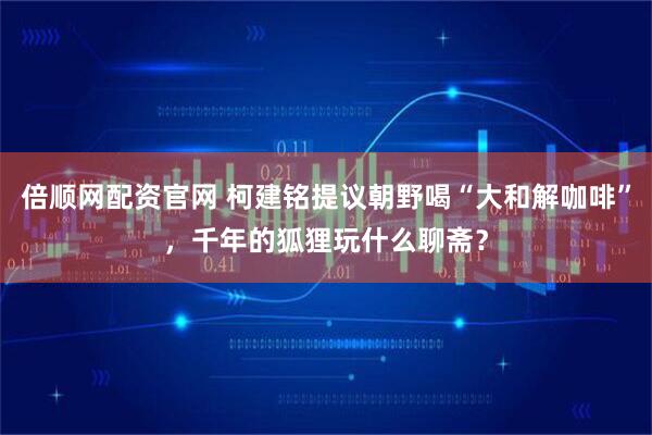 倍顺网配资官网 柯建铭提议朝野喝“大和解咖啡”，千年的狐狸玩什么聊斋？