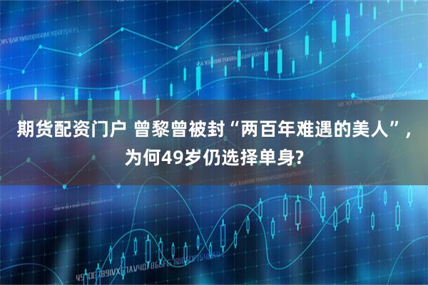 期货配资门户 曾黎曾被封“两百年难遇的美人”，为何49岁仍选择单身?