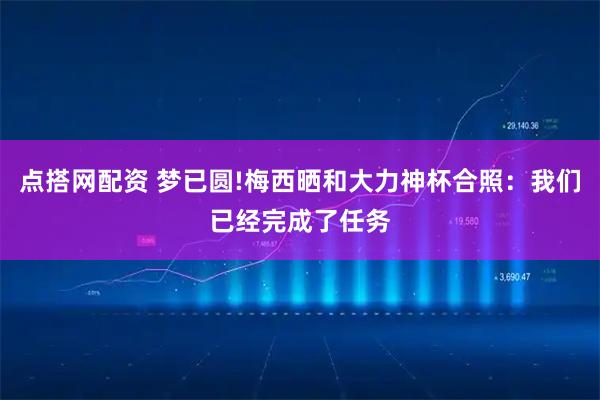 点搭网配资 梦已圆!梅西晒和大力神杯合照：我们已经完成了任务