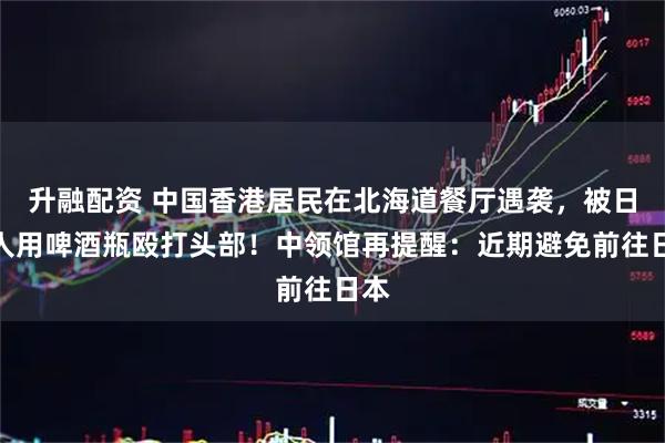 升融配资 中国香港居民在北海道餐厅遇袭，被日本人用啤酒瓶殴打头部！中领馆再提醒：近期避免前往日本